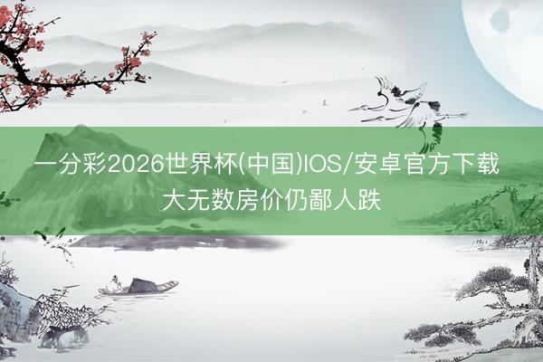 一分彩2026世界杯(中国)IOS/安卓官方下载 大无数房价仍鄙人跌
