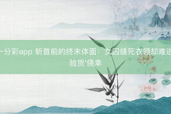 一分彩app 斩首前的终末体面：女囚缝死衣领却难逃'验货'侥幸