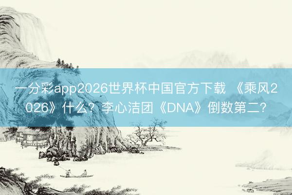 一分彩app2026世界杯中国官方下载 《乘风2026》什么?李心洁团《DNA》倒数第二?