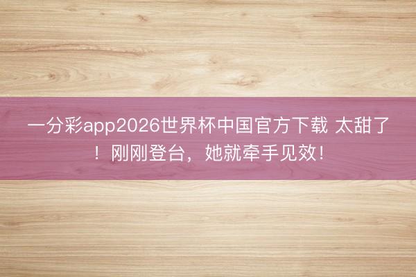 一分彩app2026世界杯中国官方下载 太甜了！刚刚登台，她就牵手见效！