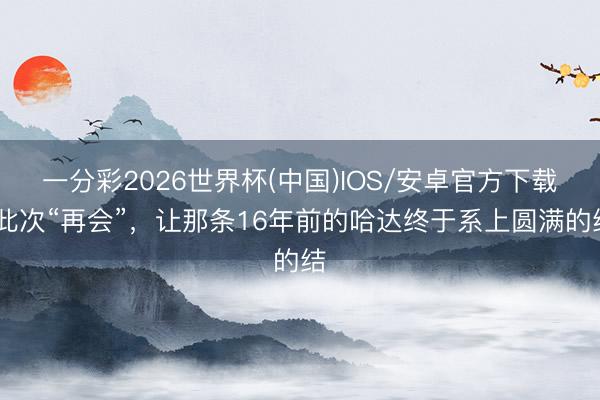 一分彩2026世界杯(中国)IOS/安卓官方下载 此次“再会”，让那条16年前的哈达终于系上圆满的结