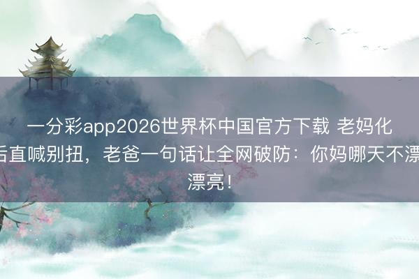 一分彩app2026世界杯中国官方下载 老妈化妆后直喊别扭，老爸一句话让全网破防：你妈哪天不漂亮！