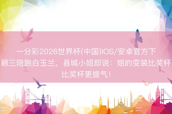 一分彩2026世界杯(中国)IOS/安卓官方下载 赵丽颖三陪跑白玉兰，县城小姐却说：姐的变装比奖杯更提气！