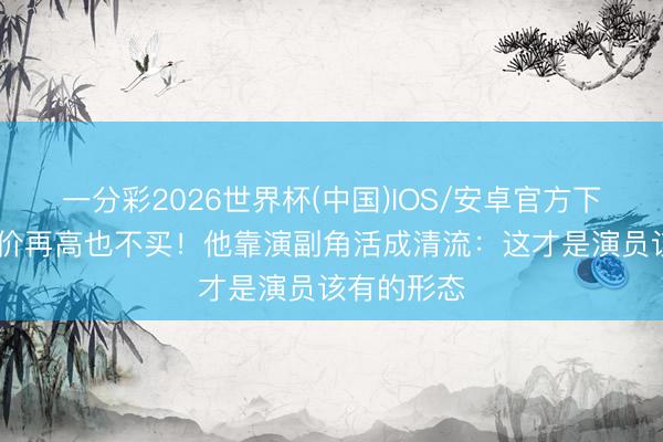 一分彩2026世界杯(中国)IOS/安卓官方下载 北京房价再高也不买！他靠演副角活成清流：这才是演员该有的形态