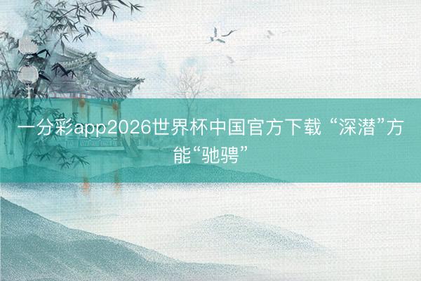 一分彩app2026世界杯中国官方下载 “深潜”方能“驰骋”