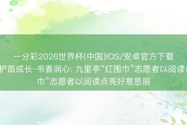 一分彩2026世界杯(中国)IOS/安卓官方下载 九里亭街谈|护苗成长·书香润心: 九里亭“红围巾”志愿者以阅读点亮好意思丽