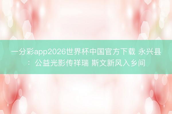 一分彩app2026世界杯中国官方下载 永兴县：公益光影传祥瑞 斯文新风入乡间