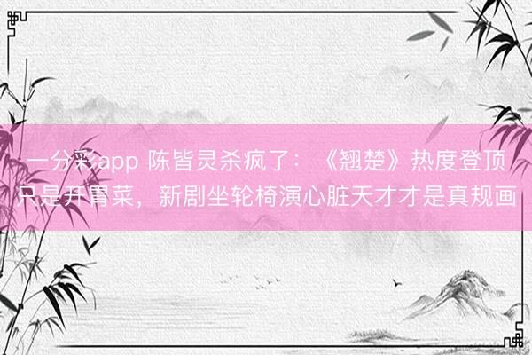 一分彩app 陈皆灵杀疯了：《翘楚》热度登顶只是开胃菜，新剧坐轮椅演心脏天才才是真规画