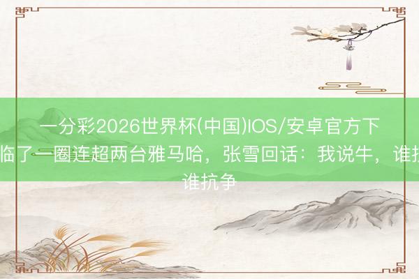一分彩2026世界杯(中国)IOS/安卓官方下载 临了一圈连超两台雅马哈，张雪回话：我说牛，谁抗争