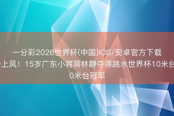 一分彩2026世界杯(中国)IOS/安卓官方下载 都备上风！15岁广东小将蒋林静夺得跳水世界杯10米台冠军