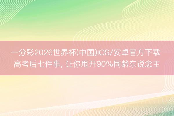 一分彩2026世界杯(中国)IOS/安卓官方下载 高考后七件事， 让你甩开90%同龄东说念主