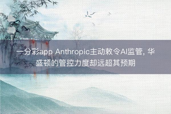 一分彩app Anthropic主动敕令AI监管， 华盛顿的管控力度却远超其预期