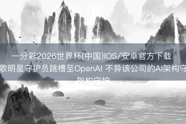 一分彩2026世界杯(中国)IOS/安卓官方下载 谷歌明星守护员跳槽至OpenAI 不异该公司的AI架构守护