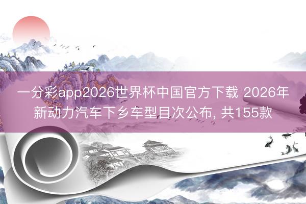 一分彩app2026世界杯中国官方下载 2026年新动力汽车下乡车型目次公布， 共155款