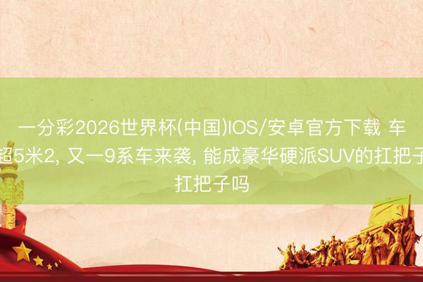 一分彩2026世界杯(中国)IOS/安卓官方下载 车长超5米2， 又一9系车来袭， 能成豪华硬派SUV的扛把子吗