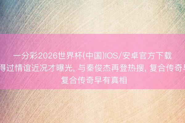 一分彩2026世界杯(中国)IOS/安卓官方下载 杨紫信得过情谊近况才曝光， 与秦俊杰再登热搜， 复合传奇早有真相