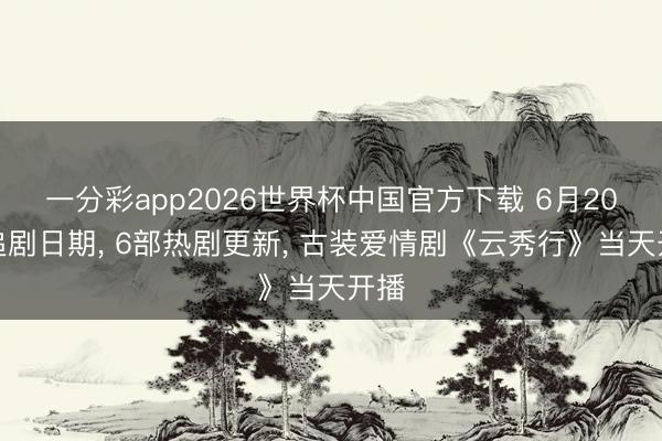 一分彩app2026世界杯中国官方下载 6月20日追剧日期， 6部热剧更新， 古装爱情剧《云秀行》当天开播