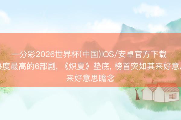 一分彩2026世界杯(中国)IOS/安卓官方下载 当今热度最高的6部剧， 《炽夏》垫底， 榜首突如其来好意思瞻念