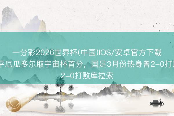 一分彩2026世界杯(中国)IOS/安卓官方下载 库拉索平厄瓜多尔取宇宙杯首分,国足3月份热身曾2-0打败库拉索
